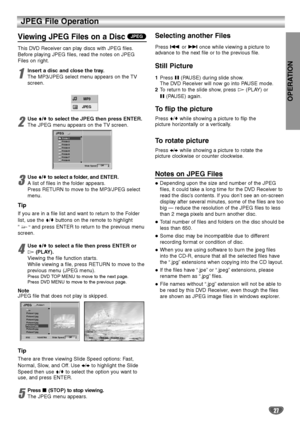 Page 27OPERATION
27
JPEG File Operation
Viewing JPEG Files on a Disc
This DVD Receiver can play discs with JPEG files.
Before playing JPEG files, read the notes on JPEG
Files on right.
1
Insert a disc and close the tray.
The MP3/JPEG select menu appears on the TV
screen.
2
Use V/vto select the JPEG then press ENTER.
The JPEG menu appears on the TV screen.
3
UseV/vto select a folder, and ENTER.
A list of files in the folder appears.
Press RETURN to move to the MP3/JPEG select
menu.
Tip
If you are in a file list...