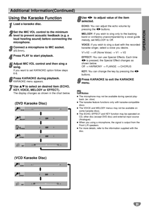 Page 31OPERATION
31
Additional Information(Continued)
Using the Karaoke Function
1 1
Load a karaoke disc.
2
2
Set the MIC VOL control to the minimum
level to prevent acoustic feedback (e.g. a
loud howling sound) before connecting the
microphone.
3 3
Connect a microphone to MIC socket.
(3.5mm).
4
4
Press PLAY to start playback.
5
5
Adjust MIC VOL control and then sing a
song.
If you want to set KARAOKE option follow steps 
6-8.
6 6
Press KARAOKE during playback.
KARAOKE menu appears.
7
7
Use 3 3
/4 4
to select...