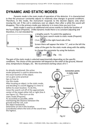 Page 1616 ООО «фирма «АКА», +7(495)621-0481, http://aka.2000.ru  aka_md@mail.ru 
Селективный металлодетектор «Сигнум MFT» 7272М. Руководство по эксплуатации.  
 
 
 
DYNAMIC AND STATIC MODES  Dynamic mode  is the main mode of operation of  the detector. It is characterized 
in  that  the processor constantly  adjusts  to  relatively  slow  changes  in  ground  conditions. 
Therefore,  in  this  mode,  the  instrument  responds  to  the  desired  objects  only  when 
moving  the coil.  If  the coil is stationary...
