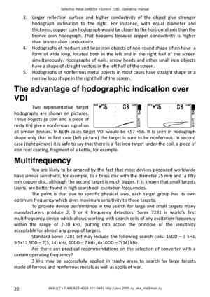 Page 22Selective Metal Detector «Sorex» 7281. Operating manual 
AKA LLC+7(495)623-4026 621-0481 http://aka.2000.ru  aka_md@mail.ru 22 
3. Larger  reflection  surface  and  higher  conductivity  of  the  object  give  stronger 
hodograph  inclination  to  the  right.  For  instance,  with  equal  diameter  and 
thickness, copper coin hodograph would be closer to the horizontal axis than the 
bronze  coin  hodograph.  That  happens  because  copper  conductivity  is  higher 
than bronze alloy conductivity. 
4....