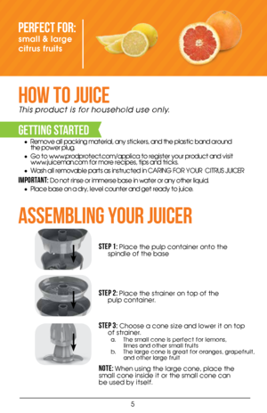 Page 55
Perfect For: 
small & large 
citrus fruits 
HOW TO JUICE
This product is for household use only.
GETTING STARTED
• Remove all packing material, any stickers, and the plastic band around    
the power plug.
•  Go to www.prodprotect.com/applica to register your product and visit    
www.juiceman.com for more recipes, tips and tricks.  
•  Wash all removable parts as instructed in CARING FOR YOUR  CITRUS JUICER
Important: Do not rinse or immerse base in water or any other liquid.  
•  Place base on a dry,...