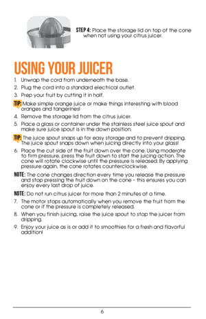 Page 66
Step 4: Place the storage lid on top of the cone 
when not using your citrus juicer. 
USING YOUR JUICER
1.  Unwrap the cord from underneath the base. 
2.  Plug the cord into a standard electrical outlet. 
3.  Prep your fruit by cutting it in half.
TIP: Make simple orange juice or make things interesting with blood 
oranges and tangerines!
4.  Remove the storage lid from the citrus juicer. 
5.  Place a glass or container under the stainless steel juice spout and 
make sure juice spout is in the down...