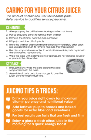 Page 77
CARING FOR YOUR CITRUS JUICER 
This product contains no user serviceable parts.  
Refer service to qualified service personnel. 
 
CLEANING:
1. Always unplug the unit before cleaning or when not in use. 
2.  Pull up on juicing cones to remove from strainer.
3.  Remove the strainer from the pulp container. 
4.  Lift pulp container off of spindle.
5.  Rinse the strainer, pulp container and cones immediately after each 
use. Use a bristle brush to remove fine pulp that may remain. 
6.  Use dish soap and...