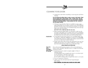 Page 11Clean Your
Juicer
Thoroughly
Before Retiring
For The DayPLEASE NOTE:CLEANING YOUR JUICER
10 •Unplug from outlet before assembling or removing parts and before
cleaning.
Do not immerse the Motor Base in water or spray it with water. Clean
only by wiping with a damp sponge, cloth, or paper towel. Use any
liquid dishwashing detergent but do not use any products containing
ammonia or scouring powders. These products will dull, scratch or
mar the plastic surface.•All parts (except the Motor Base) are washable...