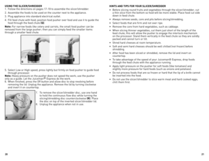 Page 11
0


USING THE SLICER/SHREDDER
1. Follow the directions on pages 17-19 to assemble the slicer/shredder. 
2.  Assemble the foods to be used on the counter next to the appliance.
3.  Plug appliance into standard electrical outlet.
4.  Fill feed chute with food; position food pusher over food and use it to guide the 
food through the feed chute (Q).
Note: For narrow foods like celery and carrots, the small food pusher can be 
removed from the large pusher; then you can simply feed the smaller...