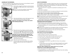 Page 14
6
7

ASSEMBLING THE WORKBOWL
1. Place the workbowl on the motor base so the arrow on the workbowl is placed 
directly over the unlock  symbol on the motor base.
2.  Hold handle and rotate workbowl counterclockwise 
toward the lock  symbol until it clicks firmly into 
place (S). 
Note: Be sure to lock the workbowl in place before 
attaching your desired blade blade and lid. 
3.  Hold selected blade by center shaft and insert onto 
center post by pushing straight down (T).
Important: The blades...