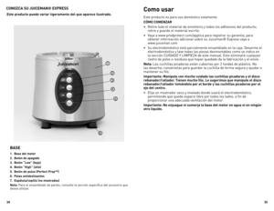 Page 18



CONOZCA SU JUICEMAN® EXPRESS 
BASE 
.  Base del motor
.  Botón de apagado
.  Botón “Low” (baja)
.  Botón “High” (alta)
.  Botón de pulso (Perfect Prep™)
6.  Patas antideslizantes
7.  Espátula/cepillo (no mostrados)
Nota: Para el ensamblado de partes, consulte la sección específica del accesorio que desea utilizar.
Este producto puede variar ligeramente del que aparece ilustrado.
Como usar
Este producto es para uso doméstico solamente.
CÓMO COMENZAR
•...