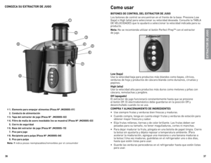 Page 19
6
7

CONOZCA SU EXTRACTOR DE JUGO
† . Elemento para empujar alimentos (Pieza Nº JM000S-0)
  .  Conducto de alimentación 
† .  Tapa del extractor de jugo (Pieza Nº  JM000S-0)
† .  Filtro de malla de acero inoxidable (no se muestra) (Pieza Nº JM000S-0)
  .  Cierre de seguridad
†  6.  Base del extractor de jugo (Pieza Nº JM000S-)
  7.  Pico para jugo
†  8.  Recipiente para pulpa (Pieza Nº JM000S-0)
  9.  Pico para...