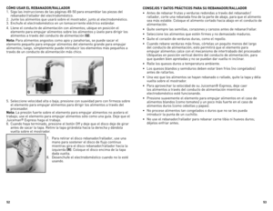 Page 27



CÓMO USAR EL REBANADOR/RALLADOR
1. Siga las instrucciones de las páginas 49-50 para ensamblar las piezas del 
rebanador/rallador del electrodoméstico. 
2.  Junte los alimentos que usará sobre el mostrador, junto al electrodoméstico.
3.  Enchufe el electrodoméstico en un tomacorriente eléctrico estándar.
4.  Llene el conducto de alimentación con alimentos; ubique en posición el 
elemento para empujar alimentos sobre los alimentos y úselo para dirigir los 
alimentos a través del...