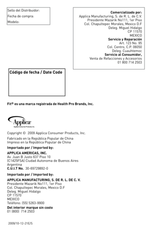 Page 35
2009/10-12-21E/S
Fit® es una marca registrada de Health Pro Brands, Inc.
Copyright ©  2009 Applica Consumer Products, Inc.
Fabricado en la República Popular de China Impreso en la República Popular de China
Importado por / Imported by:
APPLICA AMERICAS, INC. 
 Av. Juan B Justo 637 Piso 10  (C1425FSA) Ciudad Autonoma de Buenos Aires Argentina C.U.I.T No.  30-69729892-0
Importado por / Imported by:
APPLICA MANUFACTURING, S. DE R. L. DE C. V. Presidente Mazarik No111, 1er Piso Col. Chapultepec Morales,...