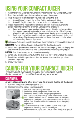 Page 77
USING YOUR COMPACT JUICER
1. Assemble your juicer as instructed in “Assembling Your Compact Juicer” 
2.  Turn the anti-drip spout clockwise to open the spout. 
3.  Plug the juicer in and select your speed using the dial  
  a.  Speed 1 (low) – best for softer fruits and vegetables  
b.  Speed 2 (high) – best for harder fruits and vegetables
4.  Place food in the feed chute and use one of the two pushers to 
guide food towards the strainer, using gentle pressure. 
  a.  The small bean-shaped pusher is...