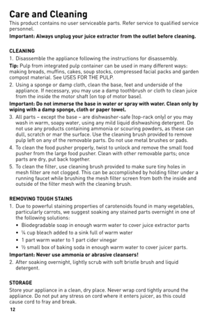 Page 12
1

Care and Cleaning
This product contains no user serviceable parts. Refer service to qualified service 
personnel.
Important: Always unplug your juice extractor from the outlet before cleaning.
CLEANING 
1. Disassemble the appliance following the instructions for disassembly.
Tip: Pulp from integrated pulp container can be used in many different ways: 
making breads, muffins, cakes, soup stocks, compressed facial packs and garden 
compost material. See USES FOR THE PULP.
2.   Using a sponge or...