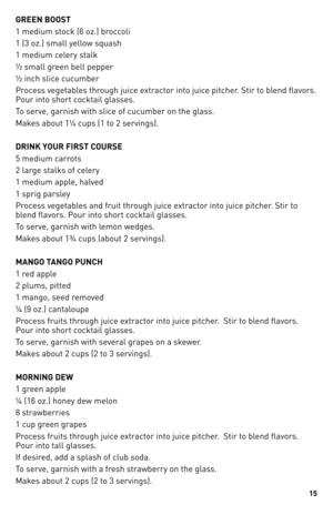 Page 15
1

GREEN BOOST
1 medium stock (6 oz.) broccoli
1 (3 oz.) small yellow squash
1 medium celery stalk
½ small green bell pepper 
½ inch slice cucumber     
Process vegetables through juice extractor into juice pitcher. Stir to blend flavors. 
Pour into short cocktail glasses.
To serve, garnish with slice of cucumber on the glass.
Makes about 1¼ cups (1 to 2 servings).
DRINK YOUR FIRST COURSE
5 medium carrots
2 large stalks of celery
1 medium apple, halved
1 sprig parsley
Process vegetables and fruit...