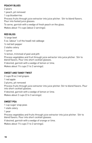 Page 16
1

PEACHY BLUES
2 pears
1 peach, pit removed
1 cup blueberries
Process fruits through juice extractor into juice pitcher.  Stir to blend flavors. 
Pour into footed juice glasses.
To serve, garnish with a wedge of fresh peach on the glass.
Makes about 1½ cups (about 2 servings).
RED BLISS
½ large beet 
5 oz. (about 1/6 of the head) red cabbage
½ red bell pepper
2 stalks celery
1 carrot
½ lemon, trimmed of peel and pith
Process vegetables and fruit through juice extractor into juice pitcher.  Stir to...