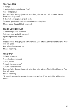 Page 17
1

TROPICAL TRIO
1 mango
1 wedge of pineapple (about 7 oz.)
½ (17 oz.) papaya
Process fruits through juice extractor into juice pitcher.  Stir to blend flavors. 
Pour into tall glasses.
If desired, add a splash of club soda.
To serve, garnish with a fresh strawberry on the glass.
Makes about 2 cups (2 to 3 servings).
MANGO LEMON COOLER
1 ripe mango, seed removed
½ lemon, peel and pith removed
Sparkling mineral water
Ice
Process fruits through juice extractor into juice pitcher. Stir to blend...