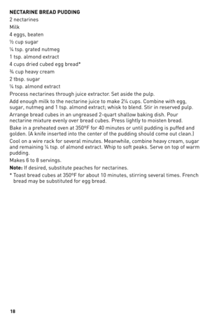 Page 18
1

NECTARINE BREAD PUDDING
2 nectarines
Milk
4 eggs, beaten
½ cup sugar
¼ tsp. grated nutmeg
1 tsp. almond extract
4 cups dried cubed egg bread*
¾ cup heavy cream
2 tbsp. sugar
¼ tsp. almond extract
Process nectarines through juice extractor. Set aside the pulp.
Add enough milk to the nectarine juice to make 2¼ cups. Combine with egg, 
sugar, nutmeg and 1 tsp. almond extract; whisk to blend. Stir in reserved pulp.
Arrange bread cubes in an ungreased 2-quart shallow baking dish. Pour 
nectarine...