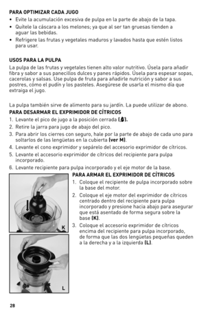 Page 28


PARA OPTIMIZAR CADA JUGO 
• Evite la acumulación excesiva de pulpa en la parte de abajo de la tapa.  
•    Quítele la cáscara a los melones; ya que al ser tan gruesas tienden a 
 
aguar las bebidas.
•    Refrigere las frutas y vegetales maduros y lavados hasta que estén listos 
 
para usar. 
USOS PARA LA PULPA
La pulpa de las frutas y vegetales tienen alto valor nutritivo. Úsela para añadir 
fibra y sabor a sus panecillos dulces y panes rápidos. Úsela para espesar sopas, 
cacerolas y salsas....