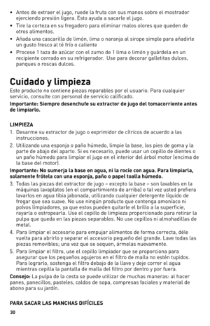 Page 30
0

•   Antes de extraer el jugo, ruede la fruta con sus manos sobre el mostrador 
ejerciendo presión ligera. Esto ayuda a sacarle el jugo.
•    Tire la corteza en su fregadero para eliminar malos olores que queden de 
otros alimentos.
•    Añada una cascarilla de limón, lima o naranja al sirope simple para añadirle 
un gusto fresco al té frío o caliente
•    Procese 1 taza de azúcar con el zumo de 1 lima o limón y guárdela en un 
recipiente cerrado en su refrigerador.  Use para decorar galletitas...