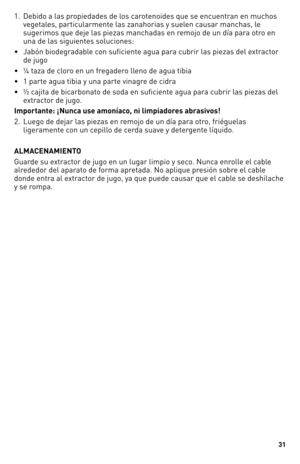 Page 31
1

1.   Debido a las propiedades de los carotenoides que se encuentran en muchos 
vegetales, particularmente las zanahorias y suelen causar manchas, le 
sugerimos que deje las piezas manchadas en remojo de un día para otro en 
una de las siguientes soluciones:
•    Jabón biodegradable con suficiente agua para cubrir las piezas del extractor 
de jugo
•  ¼ taza de cloro en un fregadero lleno de agua tibia 
•  1 parte agua tibia y una parte vinagre de cidra 
•    ½ cajita de bicarbonato de soda en...