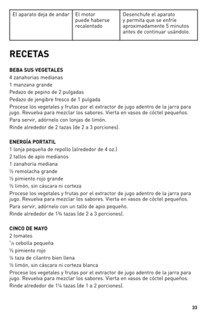 Page 33


El aparato deja de andar El motor 
puede haberse 
recalentado 
Desenchufe el aparato 
y permita que se enfríe 
aproximadamente 5 minutos 
antes de continuar usándolo.
RECETAS
BEBA SUS VEGETALES 
4 zanahorias medianas 
1 manzana grande 
Pedazo de pepino de 2 pulgadas
Pedazo de jengibre fresco de 1 pulgada 
Procese los vegetales y frutas por el extractor de jugo adentro de la jarra para 
jugo. Revuelva para mezclar los sabores. Vierta en vasos de cóctel pequeños.
Para servir, adórnelo con...