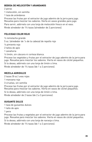 Page 35


BEBIDA DE MELOCOTÓN Y ARANDANOS 
2 peras
1 melocotón, sin semilla 
1 taza de arándanos 
Procese las frutas por el extractor de jugo adentro de la jarra para jugo. 
Revuelva para mezclar los sabores. Vierta en vasos grandes para jugo.
Para servir, adórnelo con una lonja de melocotón fresco en el vaso.
Rinde alrededor de 1½ tazas (alrededor de 2 porciones).
FELICIDAD COLOR ROJO
½ remolacha grande 
5 oz. (alrededor de 1/6 de la cabeza) de repollo rojo 
½ pimiento rojo 
2 tallos de apio 
1...