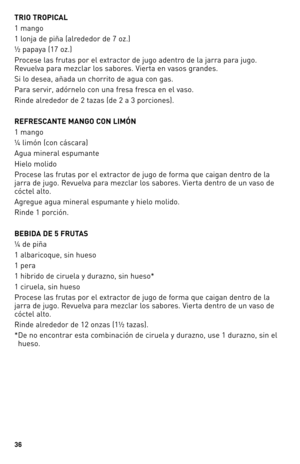 Page 36


TRIO TROPICAL 
1 mango
1 lonja de piña (alrededor de 7 oz.)
½ papaya (17 oz.) 
Procese las frutas por el extractor de jugo adentro de la jarra para jugo. 
Revuelva para mezclar los sabores. Vierta en vasos grandes.
Si lo desea, añada un chorrito de agua con gas.
Para servir, adórnelo con una fresa fresca en el vaso.
Rinde alrededor de 2 tazas (de 2 a 3 porciones).
REFRESCANTE MANGO CON LIMÓN
1 mango
¼ limón (con cáscara)
Agua mineral espumante
Hielo molido
Procese las frutas por el extractor...