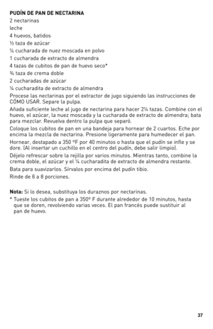Page 37


PUDÍN DE PAN DE NECTARINA
2 nectarinas
leche
4 huevos, batidos
½ taza de azúcar 
¼ cucharada de nuez moscada en polvo 
1 cucharada de extracto de almendra
4 tazas de cubitos de pan de huevo seco*
¾ taza de crema doble
2 cucharadas de azúcar
¼ cucharadita de extracto de almendra
Procese las nectarinas por el extractor de jugo siguiendo las instrucciones de 
CÓMO USAR. Separe la pulpa.
Añada suficiente leche al jugo de nectarina para hacer 2¼ tazas. Combine con el 
huevo, el azúcar, la nuez...