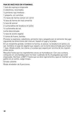 Page 38


PAN DE MAÍZ RICO EN VITAMINAS
1 taza de espinaca empacada 
3 cebollinos, recortados
¼ pimiento rojo mediano
1 jalapeño, sin semillas
1¼ tazas de harina común sin cernir
¾ taza de harina de maíz amarilla
¼ taza de azúcar
2 cucharaditas de levadura en polvo
½ cucharadita de sal
Leche descremada
¼ taza de aceite vegetal
2 claras de huevo, batidas
Procese la espinaca, cebollinos, pimiento rojo y jalapeño por el extractor de jugo 
siguiendo las direcciones del manual. Separe el jugo y la pulpa....