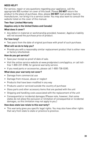 Page 39


NEED HELP?
For service, repair or any questions regarding your appliance, call the 
appropriate 800 number on cover of this book. Please DO NOT return the 
product to the place of purchase. Also, please DO NOT mail product back to 
manufacturer, nor bring it to a service center. You may also want to consult the 
website listed on the cover of this manual.
Two-Year Limited Warranty
(Applies only in the United States and Canada)
What does it cover?
• Any defect in material or workmanship...