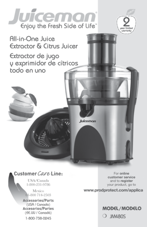 Page 11
Enjoy the Fresh Side of LifeTM
Model/Modelo
❍ 
JM480S
CustomerCare  Line: 
USA/Canada  
1-800-231-9786
Mexico 
01-800 714-2503
Accessories/Parts  (USA / Canada) 
Accesorios/Partes  (EE.UU / Canadá) 
1-800-738-0245
All-in-One Juice 
Extractor & Citrus Juicer
Extractor de jugo 
y exprimidor de cítricos 
todo en uno
For online  
customer service   and to register  
your product, go to  
www.prodprotect.com/applica 