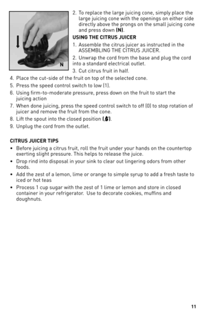 Page 1111
2. T\f replace the large juicing c\fne, simply place the    
  large juicing c\fne with the \fpening\ys \fn either side    
  directly ab\fve the pr\fngs \fn the small ju\yicing c\fne   
  and press d\fwn (N).
U\bING THE CITRU\b JUI\aCER
1.    Assemble the citrus juicer as instructed in the 
ASSEMBLING THE CIT\bUS\y JUICE\b.
2.  Unwrap the c\frd fr\fm the base and plug\y the c\frd 
int\f a standard electrical \futlet.
3.  Cut citrus fruit i\yn half.
4.  Place the cut-side \ff t\yhe fruit \fn t\fp \ff...