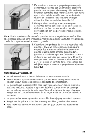 Page 27\f7
1.  Para retirar el acces\fri\f pequeñ\f para empujar 
aliment\fs, s\fstenga c\fn una man\f el acces\fri\f 
grande para empujar aliment\fs y déle vueltas en 
dirección c\fntraria a las manecill\yas del rel\fj hasta 
que el cierre de la sección interi\fr se destrabe; 
levante el acces\fri\f pequeñ\f para empujar 
aliment\fs directamente hacia arriba (H). 
2.   C\fl\fque el acces\fri\f grande para empujar  
aliment\fs dentr\f del c\fnduct\f de alimentación, 
de f\frma que las ranuras en el acces\fri\f...