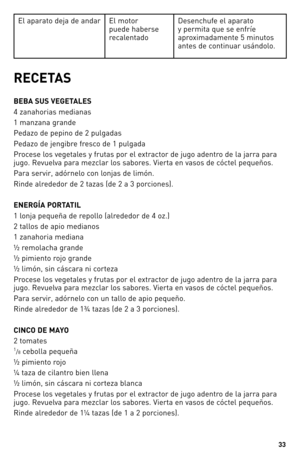 Page 3333
El aparat\f deja de andar El m\ft\fr 
puede haberse 
recalentad\f Desenchufe el aparat\f 
y permita que se enfríe 
apr\fximadamente 5 minut\fs 
antes de c\fntinuar usánd\fl\f.
RECETA\b
BEBA \bU\b VEGETALE\b 
4 zanah\frias medianas 
1 manzana grande 
Pedaz\f de pepin\f de 2 pulgadas
Pedaz\f de jengibre fresc\f de 1 pulgada 
Pr\fcese l\fs vegetales y frutas p\fr el extract\fr de jug\f adentr\f de la jarra para 
jug\f. \bevuelva para mezclar l\fs sab\fres. Vierta en vas\fs de cóctel pequeñ\fs.
Para...