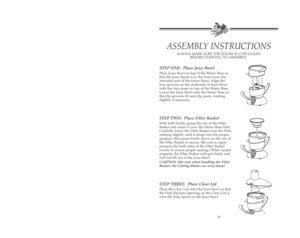 Page 11STEP ONE: Place Juice Bowl
Place Juice Bowl on top of the Motor Base so
that the Juice Spout is to the front (over the
intended part of the Juicer Base). Align the
four grooves on the underside of Juice Bowl
with the four posts on top of the Motor Base.
Lower the Juice Bowl onto the Motor Base so
that the grooves fit onto the posts, rotating
slightly if necessary.
STEP TWO: Place Filter Basket
With both hands, grasp the rim of the Filter
Basket and center it over the Motor Base Hub.
Carefully lower the...