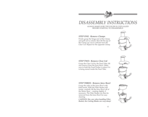 Page 13STEP ONE:  Remove Clamps
Firmly grasp the hinge-end of the Clamp
and pull out to unlock; then lift the top of
the Clamp up/out to unhook from the
Clear Lid. Repeat for the opposite Clamp.
STEP TWO:  Remove Clear Lid
Grasp the Clear Lid by the Feed Tube; lift
and remove from the Juice Bowl. Make
sure to hold the Food Pusher in place if it
is being stored inside the Feed Tube.
STEP THREE:  Remove Juice Bowl   
Grasp the sides of the Juice Bowl with
both hands. With the Filter Basket still
inside, carefully...