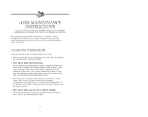 Page 14This appliance requires little maintenance. It contains no user
serviceable parts. Do not try to repair it yourself. Any servicing
requiring disassembly must be preformed by a qualified appliance
repair technician.
CLEANING YOUR JUICER
THE JUICER SHOULD BE CLEANED AFTER EVERY USE...
•Make sure that the Juicer is unplugged from the outlet; then follow
the DISASSEMBLY INSTRUCTIONS.
•
TO CLEAN THE MOTOR BASE:
Do not immerse the Motor Base in water or spray it with water.
Clean only by wiping with a damp...