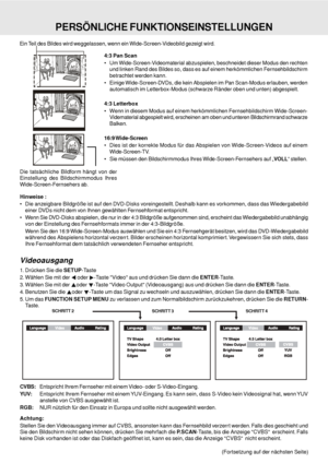 Page 30D - 30
4:3 Pan Scan
 Um Wide-Screen-Videomaterial abzuspielen, beschneidet dieser Modus den rechten
und linken Rand des Bildes so, dass es auf einem herkömmlichen Fernsehbildschirm
betrachtet werden kann.
 Einige Wide-Screen-DVDs, die kein Abspielen im Pan Scan-Modus erlauben, werden
automatisch im Letterbox-Modus (schwarze Ränder oben und unten) abgespielt.
4:3 Letterbox
 Wenn in diesem Modus auf einem herkömmlichen Fernsehbildschirm Wide-Screen-
Vidematerial abgespielt wird, erscheinen am oben und...