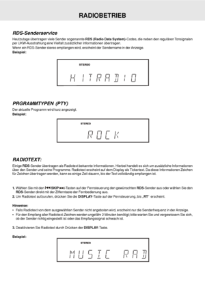 Page 38D - 38
RDS-Senderservice
Heutzutage übertragen viele Sender sogenannte RDS (Radio Data System)-Codes, die neben den regulären Tonsignalen
per UKW-Ausstrahlung eine Vielfalt zusätzlicher Informationen übertragen.
Wenn ein RDS-Sender stereo empfangen wird, erscheint der Sendername in der Anzeige.
Beispiel:
PRGRAMMTYPEN (PTY)
Der aktuelle Programm wird kurz angezeigt.
Beispiel:
RADIOBETRIEB
1.Wählen Sie mit den  SKIP -Tasten auf der Fernsteuerung den gewünschten RDS-Sender aus oder wählen Sie den
RDS-Sender...