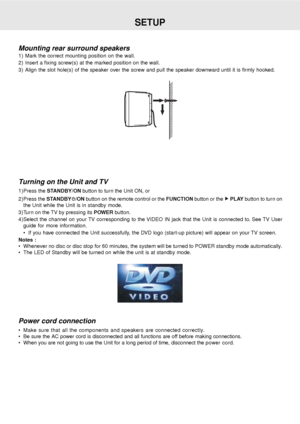 Page 17E - 16
SETUP
Turning on the Unit and TV
1)Press the STANDBY/ON button to turn the Unit ON, or
2)Press the STANDBY
/ON button on the remote control or the FUNCTION button or the  PLAY button to turn on
the Unit while the Unit is in standby mode.
3)Turn on the TV by pressing its POWER button.
4)Select the channel on your TV corresponding to the VIDEO IN jack that the Unit is connected to. See TV User
guide for more information.
 If you have connected the Unit successfully, the DVD logo (start-up picture)...