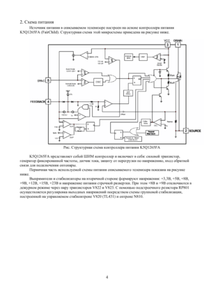 Page 3
2. Схема питания 
Источник питания в описываемом телевизоре построен на основе контроллера питания 
K5Q1265FA (FairChild). Структурная схема этой микросхемы приведена на рисунке ниже. 
 
 
Рис. Структурная схема контроллера питания K5Q1265FA 
 
K5Q1265FA представляет собой ШИМ контроллер и включает в себя: силовой транзистор, 
генератор фиксированной частоты, датчик тока, защиту от перегрузки по напряжению, вход обратной 
связи для подключения оптопары. 
Первичная часть используемой схемы питания...