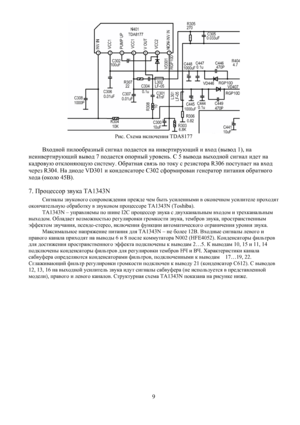 Page 8
 
Рис. Схема включения TDA8177 
 
Входной пилообразный сигнал подается на инвертирующий и вход (вывод 1), на 
неинвертирующий вывод 7 подается опорный уровень. С 5 вывода выходной сигнал идет на 
кадровую отклоняющую систему. Обратная связь по току с резистора R306 поступает на вход 
через R304. На диоде VD301 и конденсаторе C302 сформирован генератор питания обратного 
хода (около 45В). 
7. Процессор звука TA1343N 
Сигналы звукового сопровождения прежде чем быть усиленными в оконечном усилителе...