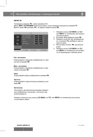 Page 20 \   19
МЕНЮ ПК
.
Телевизор в  режиме   РС  (меню  режимов  AV).  
Меню  ЗВУК , УСТАНОВКИ  аналогичны
 меню , когда  телевизор  находится  в  режиме  TV. 
Вместо  меню  ТВ  в режиме   РС  на  экране  появится  меню  ПК . 
1.  Нажмите  кнопку  LCD MENU на ПДУ
 
2.  Кнопками  ▼▲  выберите  меню  ПК . 
3.  Нажмите  кнопку  ► для  активации  ме- 
4.  Используйте  кнопки  ◄►  для  регули-
 
Гор. центровка
Отрегулируйте  смещение  изображения  по  гори-
зонтали  в  режиме  ПК .
 
Верт. центровка...