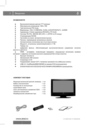 Page 4
3
ОСОБЕННОСТИ
 
Высококачественная цветная TFT -матрица
  Максимальное разрешение 1366 х 768
  Чувствительный ТВ тюнер
  Видеовходы: VGA, S-VIDEO(IN), AV(IN), 2xSCAR T(IN/OUT),  2xHDMI
  Аудиовходы: Стерео аудиовход (RCAxR/L), PC  Audio
  Система ТВ: PAL, SECAM, B/G, D/K, I, L (NTSC по  AV входу)
  Стереодекодер NICAM
  Настройка на канал: автоматическая /ручная
  Пропуск, перемещение запомненных каналов
  Автоматическое отключение при отсутствии сигнала
  Мощность  встроенных громкоговорителей 2 х 7...