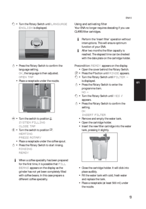 Page 1313
ENA 5
 g  T  Turn the Rotary Switch until LANGUAGE 
ENGLISH
 is displayed.
 k  T  Press the Rotary Switch to confirm the 
language setting.
OK, the language is then adjusted.
OPEN TAP
  TPlace a receptacle under the nozzle.
 l  T  Turn the switch to position m.
SYSTEM FILLING
CLOSE TAP
 y  T  Turn the switch to position o.
HEATING
PRESS ROTARY
  TPlace a receptacle under the coffee spout.
 k  T  Press the Rotary Switch to start rinsing.
RINSIN G
READY
  EWhen a coffee speciality has been prepared 
for...