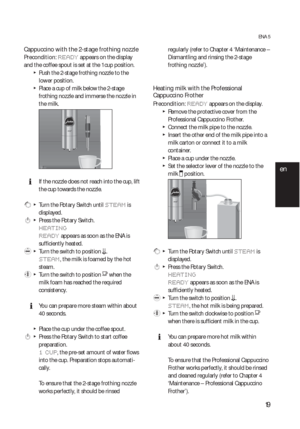 Page 1919
ENA 5
Cappuccino with the 2-stage frothing nozzle 
Precondition: READY appears on the display 
and the coffee spout is set at the 1 cup position.
  TPush the 2-stage frothing nozzle to the 
lower position.
  TPlace a cup of milk below the 2-stage 
frothing nozzle and immerse the nozzle in 
the milk.
  EIf the nozzle does not reach into the cup, lift 
the cup towards the nozzle.
 g  T  Turn the Rotary Switch until STEAM is 
displayed.
 k  T  Press the Rotary Switch.
HEATING
READY
 appears as soon as...