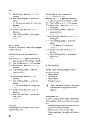 Page 2222
ENA 5
 g  T  Turn the Rotary Switch until 2 HRS is 
displayed.
 k  T  Press the Rotary Switch to confirm the 
setting.
OK, the automatic switch-off time is then 
adjusted.
OFF AFTER
 g  T  Turn the Rotary Switch until EXIT is 
displayed.
 k  T  Press the Rotary Switch to exit program-
ming mode.
READY
Units of water 
The unit for the amount of water can be displayed 
in either ‘ml’ or ‘oz’.
Example: Changing the units of water from 
ML to OZ.
Precondition: 
READY appears on the display.
  TOpen the...