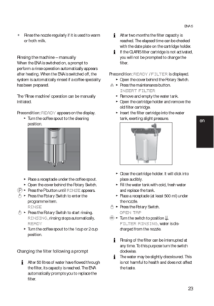 Page 2323
ENA 5
  ZRinse the nozzle regularly if it is used to warm 
or froth milk.
Rinsing the machine – manually   
When the ENA is switched on, a prompt to 
perform a rinse operation automatically appears 
after heating. When the ENA is switched off, the 
system is automatically rinsed if a coffee speciality 
has been prepared.
The ‘Rinse machine’ operation can be manually 
initiated.
Precondition: 
READY appears on the display.
  TTurn the coffee spout to the cleaning 
position.
  TPlace a receptacle under...