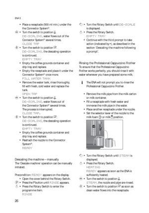 Page 2626
ENA 5
  TPlace a receptacle (500 ml min.) under the 
the Connector System©.
 l  T  Turn the switch to position m.
DE-SCALING, water flows out of the 
Connector System© several times.
CLOSE TAP
 y  T  Turn the switch to position o.
DE-SCALING, the descaling operation 
is continued.
EMPTY TRAY
  TEmpty the coffee grounds container and 
drip tray and replace.
  TEmpty the receptacle and place it under the 
Connector System© once more.
FILL WATER TANK
  TRemove the water tank, rinse thoroughly, 
fill with...