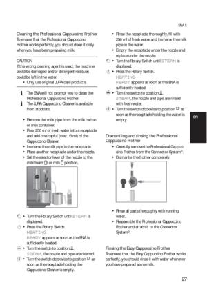 Page 2727
ENA 5
Cleaning the Professional Cappuccino Frother  
To ensure that the Professional Cappuccino 
Frother works perfectly, you should clean it daily 
when you have been preparing milk.
CAUTION
If the wrong cleaning agent is used, the machine 
could be damaged and/or detergent residues 
could be left in the water.
  TOnly use original JURA care products.
  EThe ENA will not prompt you to clean the 
Professional Cappuccino Frother.
  EThe JURA Cappuccino Cleaner is available 
from stockists.
  TRemove...
