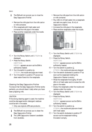Page 2828
ENA 5
  EThe ENA will not prompt you to rinse the 
Easy Cappuccino Frother.
  TRemove the milk pipe from the milk carton 
or milk container.
  TFill a receptacle with fresh water and 
immerse the milk pipe in the water.
  TPlace another receptacle under the nozzle.
 g  T  Turn the Rotary Switch until STEAM is 
displayed.
 k  T  Press the Rotary Switch.
HEATING
READY
 appears as soon as the ENA is 
sufficiently heated.
 l  T  Turn the switch to position m.
STEAM, the nozzle and pipe are rinsed.
 y  T...